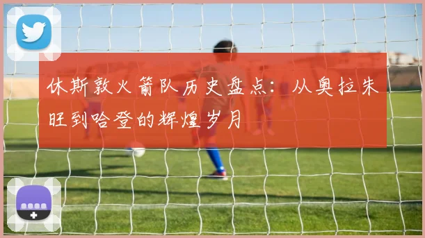 休斯敦火箭队历史盘点：从奥拉朱旺到哈登的辉煌岁月